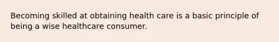 Becoming skilled at obtaining health care is a basic principle of being a wise healthcare consumer.