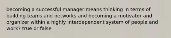 becoming a successful manager means thinking in terms of building teams and networks and becoming a motivator and organizer within a highly interdependent system of people and work? true or false