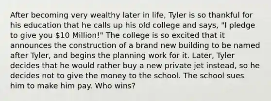 After becoming very wealthy later in life, Tyler is so thankful for his education that he calls up his old college and says, "I pledge to give you 10 Million!" The college is so excited that it announces the construction of a brand new building to be named after Tyler, and begins the planning work for it. Later, Tyler decides that he would rather buy a new private jet instead, so he decides not to give the money to the school. The school sues him to make him pay. Who wins?