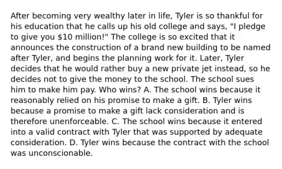 After becoming very wealthy later in life, Tyler is so thankful for his education that he calls up his old college and says, "I pledge to give you 10 million!" The college is so excited that it announces the construction of a brand new building to be named after Tyler, and begins the planning work for it. Later, Tyler decides that he would rather buy a new private jet instead, so he decides not to give the money to the school. The school sues him to make him pay. Who wins? A. The school wins because it reasonably relied on his promise to make a gift. B. Tyler wins because a promise to make a gift lack consideration and is therefore unenforceable. C. The school wins because it entered into a valid contract with Tyler that was supported by adequate consideration. D. Tyler wins because the contract with the school was unconscionable.