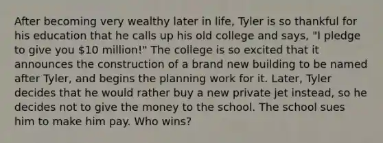 After becoming very wealthy later in life, Tyler is so thankful for his education that he calls up his old college and says, "I pledge to give you 10 million!" The college is so excited that it announces the construction of a brand new building to be named after Tyler, and begins the planning work for it. Later, Tyler decides that he would rather buy a new private jet instead, so he decides not to give the money to the school. The school sues him to make him pay. Who wins?