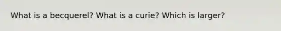 What is a becquerel? What is a curie? Which is larger?