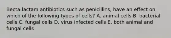 Becta-lactam antibiotics such as penicillins, have an effect on which of the following types of cells? A. animal cells B. bacterial cells C. fungal cells D. virus infected cells E. both animal and fungal cells