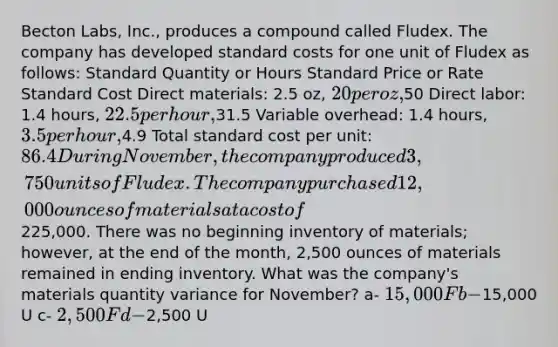 Becton Labs, Inc., produces a compound called Fludex. The company has developed standard costs for one unit of Fludex as follows: Standard Quantity or Hours Standard Price or Rate Standard Cost Direct materials: 2.5 oz, 20 per oz,50 Direct labor: 1.4 hours, 22.5 per hour,31.5 Variable overhead: 1.4 hours, 3.5 per hour,4.9 Total standard cost per unit: 86.4 During November, the company produced 3,750 units of Fludex. The company purchased 12,000 ounces of materials at a cost of225,000. There was no beginning inventory of materials; however, at the end of the month, 2,500 ounces of materials remained in ending inventory. What was the company's materials quantity variance for November? a- 15,000 F b-15,000 U c- 2,500 F d-2,500 U