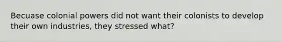 Becuase colonial powers did not want their colonists to develop their own industries, they stressed what?