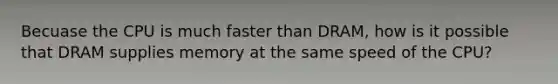 Becuase the CPU is much faster than DRAM, how is it possible that DRAM supplies memory at the same speed of the CPU?