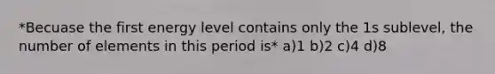 *Becuase the first energy level contains only the 1s sublevel, the number of elements in this period is* a)1 b)2 c)4 d)8