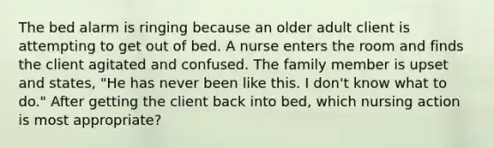 The bed alarm is ringing because an older adult client is attempting to get out of bed. A nurse enters the room and finds the client agitated and confused. The family member is upset and states, "He has never been like this. I don't know what to do." After getting the client back into bed, which nursing action is most appropriate?