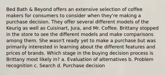 Bed Bath & Beyond offers an extensive selection of coffee makers for consumers to consider when they're making a purchase decision. They offer several different models of the Keurig as well as Cuisinart, Jura, and Mr. Coffee. Brittany stopped in the store to see the different models and make comparisons among them. She wasn't ready yet to make a purchase but was primarily interested in learning about the different features and prices of brands. Which stage in the buying decision process is Brittany most likely in? a. Evaluation of alternatives b. Problem recognition c. Search d. Purchase decision