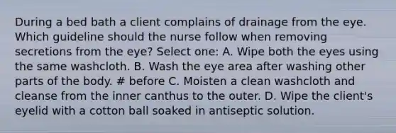 During a bed bath a client complains of drainage from the eye. Which guideline should the nurse follow when removing secretions from the eye? Select one: A. Wipe both the eyes using the same washcloth. B. Wash the eye area after washing other parts of the body. # before C. Moisten a clean washcloth and cleanse from the inner canthus to the outer. D. Wipe the client's eyelid with a cotton ball soaked in antiseptic solution.