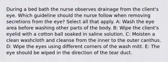 During a bed bath the nurse observes drainage from the client's eye. Which guideline should the nurse follow when removing secretions from the eye? Select all that apply. A: Wash the eye area before washing other parts of the body. B: Wipe the client's eyelid with a cotton ball soaked in saline solution. C: Moisten a clean washcloth and cleanse from the inner to the outer canthus. D: Wipe the eyes using different corners of the wash mitt. E: The eye should be wiped in the direction of the tear duct.