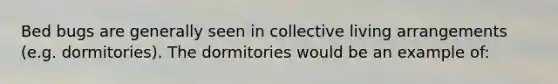 Bed bugs are generally seen in collective living arrangements (e.g. dormitories). The dormitories would be an example of: