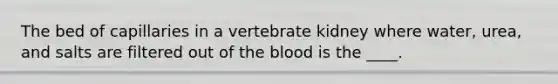 The bed of capillaries in a vertebrate kidney where water, urea, and salts are filtered out of the blood is the ____.