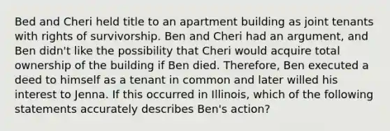 Bed and Cheri held title to an apartment building as joint tenants with rights of survivorship. Ben and Cheri had an argument, and Ben didn't like the possibility that Cheri would acquire total ownership of the building if Ben died. Therefore, Ben executed a deed to himself as a tenant in common and later willed his interest to Jenna. If this occurred in Illinois, which of the following statements accurately describes Ben's action?