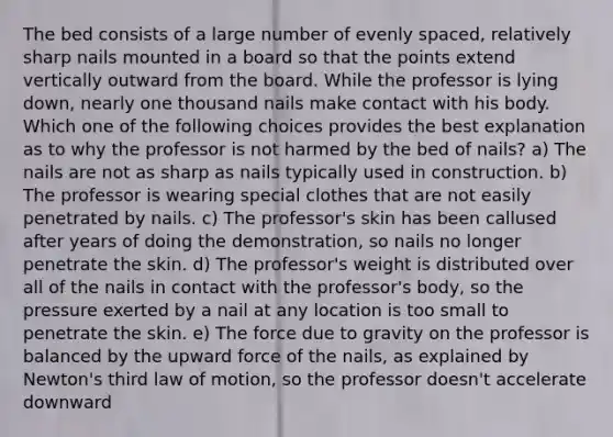 The bed consists of a large number of evenly spaced, relatively sharp nails mounted in a board so that the points extend vertically outward from the board. While the professor is lying down, nearly one thousand nails make contact with his body. Which one of the following choices provides the best explanation as to why the professor is not harmed by the bed of nails? a) The nails are not as sharp as nails typically used in construction. b) The professor is wearing special clothes that are not easily penetrated by nails. c) The professor's skin has been callused after years of doing the demonstration, so nails no longer penetrate the skin. d) The professor's weight is distributed over all of the nails in contact with the professor's body, so the pressure exerted by a nail at any location is too small to penetrate the skin. e) The force due to gravity on the professor is balanced by the upward force of the nails, as explained by Newton's third law of motion, so the professor doesn't accelerate downward