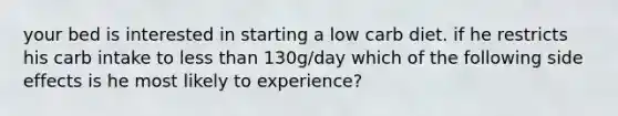 your bed is interested in starting a low carb diet. if he restricts his carb intake to less than 130g/day which of the following side effects is he most likely to experience?