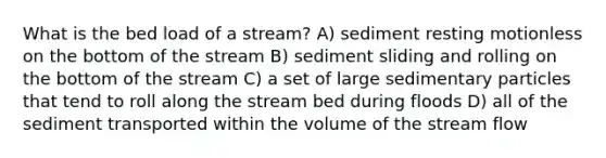 What is the bed load of a stream? A) sediment resting motionless on the bottom of the stream B) sediment sliding and rolling on the bottom of the stream C) a set of large sedimentary particles that tend to roll along the stream bed during floods D) all of the sediment transported within the volume of the stream flow