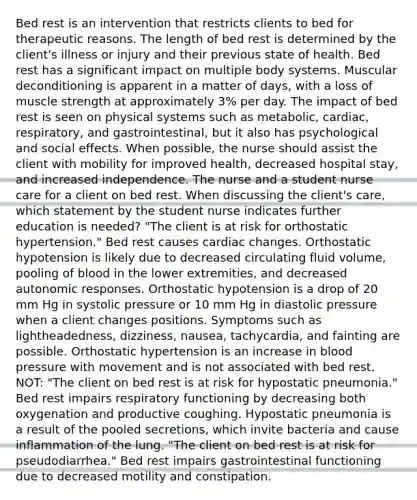 Bed rest is an intervention that restricts clients to bed for therapeutic reasons. The length of bed rest is determined by the client's illness or injury and their previous state of health. Bed rest has a significant impact on multiple body systems. Muscular deconditioning is apparent in a matter of days, with a loss of muscle strength at approximately 3% per day. The impact of bed rest is seen on physical systems such as metabolic, cardiac, respiratory, and gastrointestinal, but it also has psychological and social effects. When possible, the nurse should assist the client with mobility for improved health, decreased hospital stay, and increased independence. The nurse and a student nurse care for a client on bed rest. When discussing the client's care, which statement by the student nurse indicates further education is needed? "The client is at risk for orthostatic hypertension." Bed rest causes cardiac changes. Orthostatic hypotension is likely due to decreased circulating fluid volume, pooling of blood in the lower extremities, and decreased autonomic responses. Orthostatic hypotension is a drop of 20 mm Hg in systolic pressure or 10 mm Hg in diastolic pressure when a client changes positions. Symptoms such as lightheadedness, dizziness, nausea, tachycardia, and fainting are possible. Orthostatic hypertension is an increase in blood pressure with movement and is not associated with bed rest. NOT: "The client on bed rest is at risk for hypostatic pneumonia." Bed rest impairs respiratory functioning by decreasing both oxygenation and productive coughing. Hypostatic pneumonia is a result of the pooled secretions, which invite bacteria and cause inflammation of the lung. "The client on bed rest is at risk for pseudodiarrhea." Bed rest impairs gastrointestinal functioning due to decreased motility and constipation.