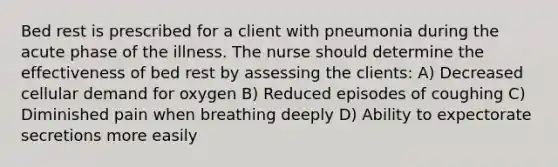 Bed rest is prescribed for a client with pneumonia during the acute phase of the illness. The nurse should determine the effectiveness of bed rest by assessing the clients: A) Decreased cellular demand for oxygen B) Reduced episodes of coughing C) Diminished pain when breathing deeply D) Ability to expectorate secretions more easily