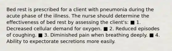 Bed rest is prescribed for a client with pneumonia during the acute phase of the illness. The nurse should determine the effectiveness of bed rest by assessing the client's: ■ 1. Decreased cellular demand for oxygen. ■ 2. Reduced episodes of coughing. ■ 3. Diminished pain when breathing deeply. ■ 4. Ability to expectorate secretions more easily.