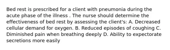 Bed rest is prescribed for a client with pneumonia during the acute phase of the illness . The nurse should determine the effectiveness of bed rest by assessing the client's: A. Decreased cellular demand for oxygen. B. Reduced episodes of coughing C. Diminished pain when breathing deeply D. Ability to expectorate secretions more easily