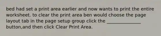 bed had set a print area earlier and now wants to print the entire worksheet. to clear the print area ben would choose the page layout tab in the page setup group click the _______________ button,and then click Clear Print Area.