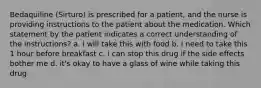 Bedaquiline (Sirturo) is prescribed for a patient, and the nurse is providing instructions to the patient about the medication. Which statement by the patient indicates a correct understanding of the instructions? a. i will take this with food b. i need to take this 1 hour before breakfast c. i can stop this drug if the side effects bother me d. it's okay to have a glass of wine while taking this drug