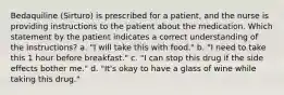 Bedaquiline (Sirturo) is prescribed for a patient, and the nurse is providing instructions to the patient about the medication. Which statement by the patient indicates a correct understanding of the instructions? a. "I will take this with food." b. "I need to take this 1 hour before breakfast." c. "I can stop this drug if the side effects bother me." d. "It's okay to have a glass of wine while taking this drug."