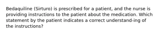 Bedaquiline (Sirturo) is prescribed for a patient, and the nurse is providing instructions to the patient about the medication. Which statement by the patient indicates a correct understand-ing of the instructions?