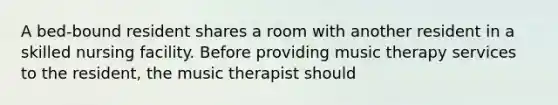 A bed-bound resident shares a room with another resident in a skilled nursing facility. Before providing music therapy services to the resident, the music therapist should