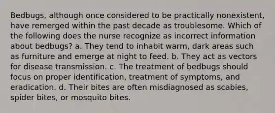 Bedbugs, although once considered to be practically nonexistent, have remerged within the past decade as troublesome. Which of the following does the nurse recognize as incorrect information about bedbugs? a. They tend to inhabit warm, dark areas such as furniture and emerge at night to feed. b. They act as vectors for disease transmission. c. The treatment of bedbugs should focus on proper identification, treatment of symptoms, and eradication. d. Their bites are often misdiagnosed as scabies, spider bites, or mosquito bites.