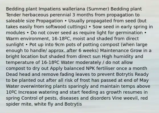 Bedding plant Impatiens walleriana (Summer) Bedding plant Tender herbaceous perennial 3 months from propagation to saleable size Propagation • Usually propagated from seed (but takes easily from softwood cuttings) • Sow seed in early spring in modules • Do not cover seed as require light for germination • Warm environment, 16-18ºC, moist and shaded from direct sunlight • Pot up into 9cm pots of potting compost (when large enough to handle/ approx. after 6 weeks) Maintenance Grow in a bright location but shaded from direct sun High humidity and temperature of 16-18ºC Water moderately / do not allow compost to dry out Apply balanced NPK fertiliser once a month Dead head and remove fading leaves to prevent Botrytis Ready to be planted out after all risk of frost has passed at end of May Water overwintering plants sparingly and maintain temps above 10ºC Increase watering and start feeding as growth resumes in spring Control of pests, diseases and disorders Vine weevil, red spider mite, white fly and Botrytis