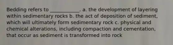 Bedding refers to ____________. a. the development of layering within sedimentary rocks b. the act of deposition of sediment, which will ultimately form sedimentary rock c. physical and chemical alterations, including compaction and cementation, that occur as sediment is transformed into rock