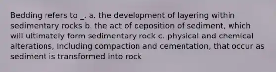 Bedding refers to _. a. the development of layering within sedimentary rocks b. the act of deposition of sediment, which will ultimately form sedimentary rock c. physical and chemical alterations, including compaction and cementation, that occur as sediment is transformed into rock