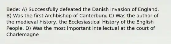 Bede: A) Successfully defeated the Danish invasion of England. B) Was the first Archbishop of Canterbury. C) Was the author of the medieval history, the Ecclesiastical History of the English People. D) Was the most important intellectual at the court of Charlemagne