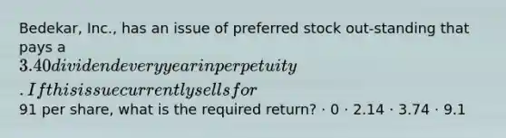 Bedekar, Inc., has an issue of preferred stock out-standing that pays a 3.40 dividend every year in perpetuity. If this issue currently sells for91 per share, what is the required return? · 0 · 2.14 · 3.74 · 9.1