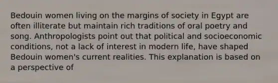 Bedouin women living on the margins of society in Egypt are often illiterate but maintain rich traditions of oral poetry and song. Anthropologists point out that political and socioeconomic conditions, not a lack of interest in modern life, have shaped Bedouin women's current realities. This explanation is based on a perspective of