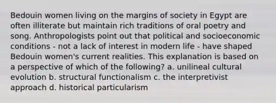 Bedouin women living on the margins of society in Egypt are often illiterate but maintain rich traditions of oral poetry and song. Anthropologists point out that political and socioeconomic conditions - not a lack of interest in modern life - have shaped Bedouin women's current realities. This explanation is based on a perspective of which of the following? a. unilineal cultural evolution b. structural functionalism c. the interpretivist approach d. historical particularism