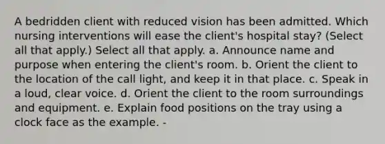 A bedridden client with reduced vision has been admitted. Which nursing interventions will ease the client's hospital stay? (Select all that apply.) Select all that apply. a. Announce name and purpose when entering the client's room. b. Orient the client to the location of the call light, and keep it in that place. c. Speak in a loud, clear voice. d. Orient the client to the room surroundings and equipment. e. Explain food positions on the tray using a clock face as the example. -