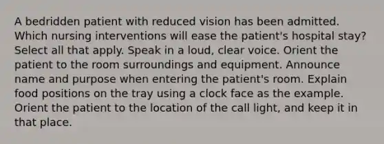 A bedridden patient with reduced vision has been admitted. Which nursing interventions will ease the patient's hospital stay? Select all that apply. Speak in a loud, clear voice. Orient the patient to the room surroundings and equipment. Announce name and purpose when entering the patient's room. Explain food positions on the tray using a clock face as the example. Orient the patient to the location of the call light, and keep it in that place.