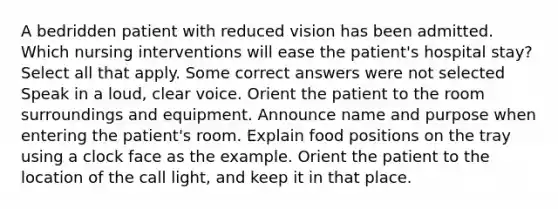 A bedridden patient with reduced vision has been admitted. Which nursing interventions will ease the patient's hospital stay? Select all that apply. Some correct answers were not selected Speak in a loud, clear voice. Orient the patient to the room surroundings and equipment. Announce name and purpose when entering the patient's room. Explain food positions on the tray using a clock face as the example. Orient the patient to the location of the call light, and keep it in that place.