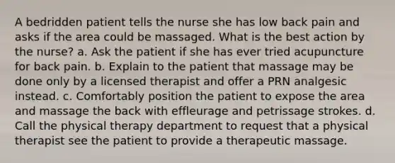 A bedridden patient tells the nurse she has low back pain and asks if the area could be massaged. What is the best action by the nurse? a. Ask the patient if she has ever tried acupuncture for back pain. b. Explain to the patient that massage may be done only by a licensed therapist and offer a PRN analgesic instead. c. Comfortably position the patient to expose the area and massage the back with effleurage and petrissage strokes. d. Call the physical therapy department to request that a physical therapist see the patient to provide a therapeutic massage.