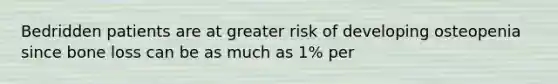 Bedridden patients are at greater risk of developing osteopenia since bone loss can be as much as 1% per