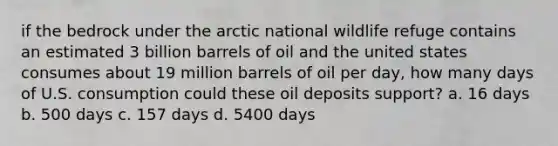 if the bedrock under the arctic national wildlife refuge contains an estimated 3 billion barrels of oil and the united states consumes about 19 million barrels of oil per day, how many days of U.S. consumption could these oil deposits support? a. 16 days b. 500 days c. 157 days d. 5400 days