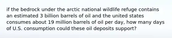 if the bedrock under the arctic national wildlife refuge contains an estimated 3 billion barrels of oil and the united states consumes about 19 million barrels of oil per day, how many days of U.S. consumption could these oil deposits support?