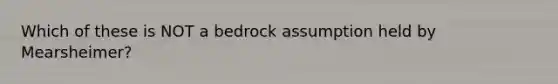 Which of these is NOT a bedrock assumption held by Mearsheimer?
