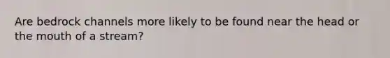 Are bedrock channels more likely to be found near the head or the mouth of a stream?