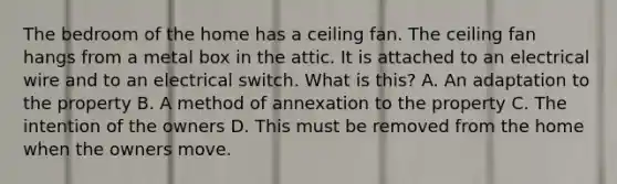 The bedroom of the home has a ceiling fan. The ceiling fan hangs from a metal box in the attic. It is attached to an electrical wire and to an electrical switch. What is this? A. An adaptation to the property B. A method of annexation to the property C. The intention of the owners D. This must be removed from the home when the owners move.