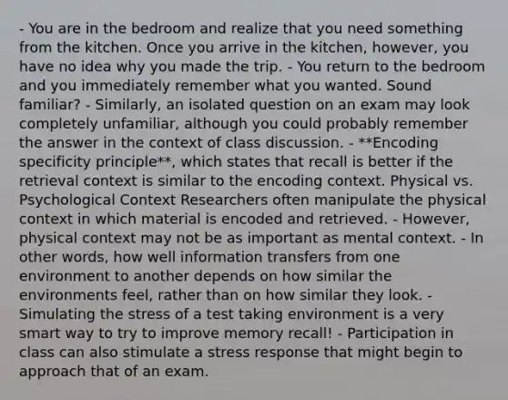 - You are in the bedroom and realize that you need something from the kitchen. Once you arrive in the kitchen, however, you have no idea why you made the trip. - You return to the bedroom and you immediately remember what you wanted. Sound familiar? - Similarly, an isolated question on an exam may look completely unfamiliar, although you could probably remember the answer in the context of class discussion. - **Encoding specificity principle**, which states that recall is better if the retrieval context is similar to the encoding context. Physical vs. Psychological Context Researchers often manipulate the physical context in which material is encoded and retrieved. - However, physical context may not be as important as mental context. - In other words, how well information transfers from one environment to another depends on how similar the environments feel, rather than on how similar they look. - Simulating the stress of a test taking environment is a very smart way to try to improve memory recall! - Participation in class can also stimulate a stress response that might begin to approach that of an exam.