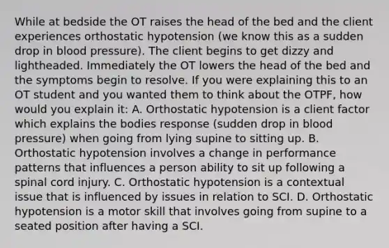 While at bedside the OT raises the head of the bed and the client experiences orthostatic hypotension (we know this as a sudden drop in blood pressure). The client begins to get dizzy and lightheaded. Immediately the OT lowers the head of the bed and the symptoms begin to resolve. If you were explaining this to an OT student and you wanted them to think about the OTPF, how would you explain it: A. Orthostatic hypotension is a client factor which explains the bodies response (sudden drop in blood pressure) when going from lying supine to sitting up. B. Orthostatic hypotension involves a change in performance patterns that influences a person ability to sit up following a spinal cord injury. C. Orthostatic hypotension is a contextual issue that is influenced by issues in relation to SCI. D. Orthostatic hypotension is a motor skill that involves going from supine to a seated position after having a SCI.